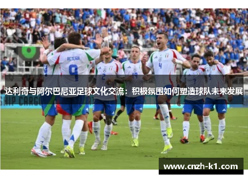 达利奇与阿尔巴尼亚足球文化交流:积极氛围如何塑造球队未来发展 达利奇与阿尔巴尼亚足球文化交流:积极氛围如何塑造球队未来发展