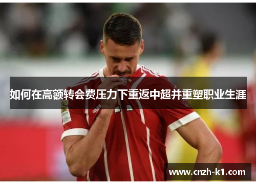 如何在高额转会费压力下重返中超并重塑职业生涯 如何在高额转会费压力下重返中超并重塑职业生涯