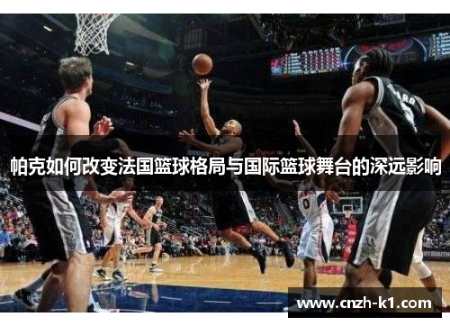 帕克如何改变法国篮球格局与国际篮球舞台的深远影响 帕克如何改变法国篮球格局与国际篮球舞台的深远影响