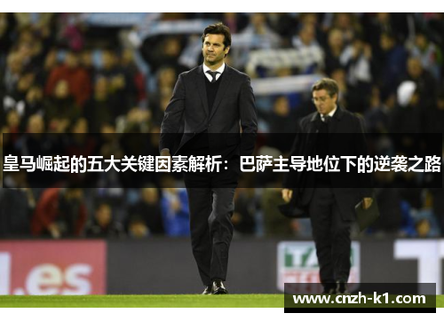 皇马崛起的五大关键因素解析:巴萨主导地位下的逆袭之路 皇马崛起的五大关键因素解析:巴萨主导地位下的逆袭之路