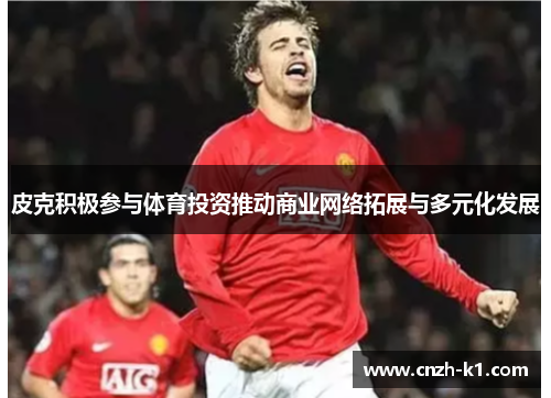 皮克积极参与体育投资推动商业网络拓展与多元化发展