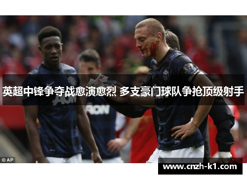 英超中锋争夺战愈演愈烈 多支豪门球队争抢顶级射手