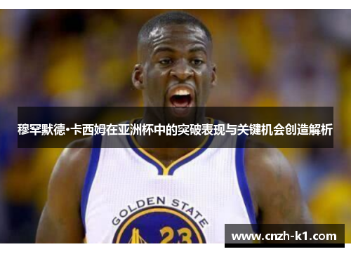 穆罕默德·卡西姆在亚洲杯中的突破表现与关键机会创造解析