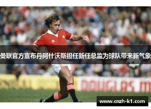曼联官方宣布丹阿什沃斯担任新任总监为球队带来新气象 曼联官方宣布丹阿什沃斯担任新任总监为球队带来新气象